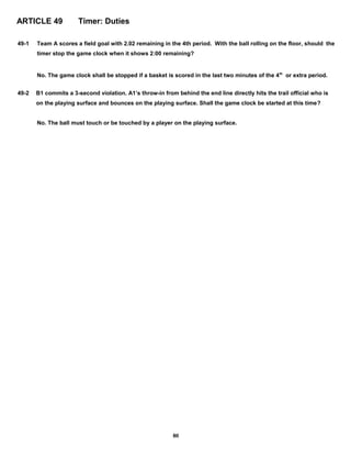 ARTICLE 49 Timer: Duties
49-1 Team A scores a field goal with 2.02 remaining in the 4th period. With the ball rolling on the floor, should the
timer stop the game clock when it shows 2:00 remaining?
No. The game clock shall be stopped if a basket is scored in the last two minutes of the 4th
or extra period.
49-2 B1 commits a 3-second violation. A1’s throw-in from behind the end line directly hits the trail official who is
on the playing surface and bounces on the playing surface. Shall the game clock be started at this time?
No. The ball must touch or be touched by a player on the playing surface.
80
 