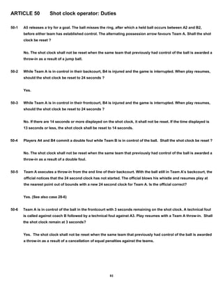ARTICLE 50 Shot clock operator: Duties
50-1 A5 releases a try for a goal. The ball misses the ring, after which a held ball occurs between A2 and B2,
before either team has established control. The alternating possession arrow favours Team A. Shall the shot
clock be reset ?
No. The shot clock shall not be reset when the same team that previously had control of the ball is awarded a
throw-in as a result of a jump ball.
50-2 While Team A is in control in their backcourt, B4 is injured and the game is interrupted. When play resumes,
should the shot clock be reset to 24 seconds ?
Yes.
50-3 While Team A is in control in their frontcourt, B4 is injured and the game is interrupted. When play resumes,
should the shot clock be reset to 24 seconds ?
No. If there are 14 seconds or more displayed on the shot clock, it shall not be reset. If the time displayed is
13 seconds or less, the shot clock shall be reset to 14 seconds.
50-4 Players A4 and B4 commit a double foul while Team B is in control of the ball. Shall the shot clock be reset ?
No. The shot clock shall not be reset when the same team that previously had control of the ball is awarded a
throw-in as a result of a double foul.
50-5 Team A executes a throw-in from the end line of their backcourt. With the ball still in Team A’s backcourt, the
official notices that the 24 second clock has not started. The official blows his whistle and resumes play at
the nearest point out of bounds with a new 24 second clock for Team A. Is the official correct?
Yes. (See also case 28-6)
50-6 Team A is in control of the ball in the frontcourt with 3 seconds remaining on the shot clock. A technical foul
is called against coach B followed by a technical foul against A3. Play resumes with a Team A throw-in. Shall
the shot clock remain at 3 seconds?
Yes. The shot clock shall not be reset when the same team that previously had control of the ball is awarded
a throw-in as a result of a cancellation of equal penalties against the teams.
81
 