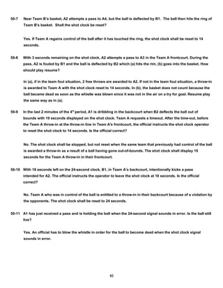 50-7 Near Team B’s basket, A2 attempts a pass to A4, but the ball is deflected by B1. The ball then hits the ring of
Team B's basket. Shall the shot clock be reset?
Yes. If Team A regains control of the ball after it has touched the ring, the shot clock shall be reset to 14
seconds.
50-8 With 3 seconds remaining on the shot clock, A2 attempts a pass to A3 in the Team A frontcourt. During the
pass, A2 is fouled by B1 and the ball is deflected by B2 which (a) hits the rim, (b) goes into the basket. How
should play resume?
In (a), if in the team foul situation, 2 free throws are awarded to A2. If not in the team foul situation, a throw-in
is awarded to Team A with the shot clock reset to 14 seconds. In (b), the basket does not count because the
ball became dead as soon as the whistle was blown since it was not in the air on a try for goal. Resume play
the same way as in (a).
50-9 In the last 2 minutes of the 4th
period, A1 is dribbling in the backcourt when B2 deflects the ball out of
bounds with 19 seconds displayed on the shot clock. Team A requests a timeout. After the time-out, before
the Team A throw-in at the throw-in line in Team A's frontcourt, the official instructs the shot clock operator
to reset the shot clock to 14 seconds. Is the official correct?
No. The shot clock shall be stopped, but not reset when the same team that previously had control of the ball
is awarded a throw-in as a result of a ball having gone out-of-bounds. The shot clock shall display 19
seconds for the Team A throw-in in their frontcourt.
50-10 With 18 seconds left on the 24-second clock, B1, in Team A’s backcourt, intentionally kicks a pass
intended for A2. The official instructs the operator to leave the shot clock at 18 seconds. Is the official
correct?
No. Team A who was in control of the ball is entitled to a throw-in in their backcourt because of a violation by
the opponents. The shot clock shall be reset to 24 seconds.
50-11 A1 has just received a pass and is holding the ball when the 24-second signal sounds in error. Is the ball still
live?
Yes. An official has to blow the whistle in order for the ball to become dead when the shot clock signal
sounds in error.
82
 