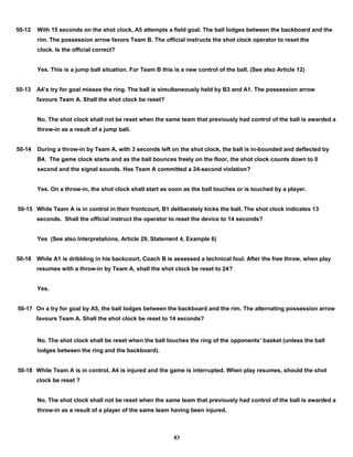 50-12 With 15 seconds on the shot clock, A5 attempts a field goal. The ball lodges between the backboard and the
rim. The possession arrow favors Team B. The official instructs the shot clock operator to reset the
clock. Is the official correct?
Yes. This is a jump ball situation. For Team B this is a new control of the ball. (See also Article 12)
50-13 A4’s try for goal misses the ring. The ball is simultaneously held by B3 and A1. The possession arrow
favours Team A. Shall the shot clock be reset?
No. The shot clock shall not be reset when the same team that previously had control of the ball is awarded a
throw-in as a result of a jump ball.
50-14 During a throw-in by Team A, with 3 seconds left on the shot clock, the ball is in-bounded and deflected by
B4. The game clock starts and as the ball bounces freely on the floor, the shot clock counts down to 0
second and the signal sounds. Has Team A committed a 24-second violation?
Yes. On a throw-in, the shot clock shall start as soon as the ball touches or is touched by a player.
50-15 While Team A is in control in their frontcourt, B1 deliberately kicks the ball. The shot clock indicates 13
seconds. Shall the official instruct the operator to reset the device to 14 seconds?
Yes (See also Interpretations, Article 29, Statement 4, Example 6)
50-16 While A1 is dribbling in his backcourt, Coach B is assessed a technical foul. After the free throw, when play
resumes with a throw-in by Team A, shall the shot clock be reset to 24?
Yes.
50-17 On a try for goal by A5, the ball lodges between the backboard and the rim. The alternating possession arrow
favours Team A. Shall the shot clock be reset to 14 seconds?
No. The shot clock shall be reset when the ball touches the ring of the opponents’ basket (unless the ball
lodges between the ring and the backboard).
50-18 While Team A is in control, A4 is injured and the game is interrupted. When play resumes, should the shot
clock be reset ?
No. The shot clock shall not be reset when the same team that previously had control of the ball is awarded a
throw-in as a result of a player of the same team having been injured.
83
 