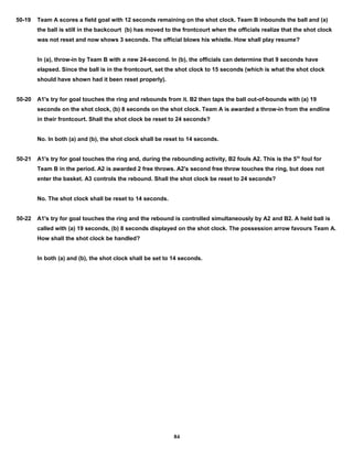 50-19 Team A scores a field goal with 12 seconds remaining on the shot clock. Team B inbounds the ball and (a)
the ball is still in the backcourt (b) has moved to the frontcourt when the officials realize that the shot clock
was not reset and now shows 3 seconds. The official blows his whistle. How shall play resume?
In (a), throw-in by Team B with a new 24-second. In (b), the officials can determine that 9 seconds have
elapsed. Since the ball is in the frontcourt, set the shot clock to 15 seconds (which is what the shot clock
should have shown had it been reset properly).
50-20 A1's try for goal touches the ring and rebounds from it. B2 then taps the ball out-of-bounds with (a) 19
seconds on the shot clock, (b) 8 seconds on the shot clock. Team A is awarded a throw-in from the endline
in their frontcourt. Shall the shot clock be reset to 24 seconds?
No. In both (a) and (b), the shot clock shall be reset to 14 seconds.
50-21 A1's try for goal touches the ring and, during the rebounding activity, B2 fouls A2. This is the 5th
foul for
Team B in the period. A2 is awarded 2 free throws. A2's second free throw touches the ring, but does not
enter the basket. A3 controls the rebound. Shall the shot clock be reset to 24 seconds?
No. The shot clock shall be reset to 14 seconds.
50-22 A1's try for goal touches the ring and the rebound is controlled simultaneously by A2 and B2. A held ball is
called with (a) 19 seconds, (b) 8 seconds displayed on the shot clock. The possession arrow favours Team A.
How shall the shot clock be handled?
In both (a) and (b), the shot clock shall be set to 14 seconds.
84
 
