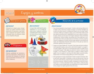Subsecretaría de Educación Básica Escuelas de Tiempo Completo
FICHA 5 Espejos y sombras
¿Qué haremos?
Disfrutaremos de alegres juegos sensoper-
ceptivos que podrán incrementar nuestras
experiencias de movimiento, y que fortale-
cerán la integración del esquema corporal,
el desarrollo motor y las relaciones sociales
con los compañeros del grupo.
Descripción general
¿Qué aprenderemos?
Diferentes posibilidades de movimiento a
partir de la observación e imitación de los
movimientos del compañero, en divertidos
juegos que permitirán comunicarnos, cono-
cernos y respetarnos.
Propósitos
¿Qué necesitamos?
Un espacio libre y delimitado de aproxi-
madamente 15 × 15 m, 16 señales de
campo (conos), 5 paliacates o pañoletas,
un reproductor de CD, discos compactos
con música rítmica y variada, 10 kg de
papel periódico.
Materiales
¿Cómo lo haremos?
1. Para comenzar pregúntales a los participantes:“¿Cuándo se observaron por última vez en
un espejo? ¿Cómo se observaría su imagen en el espejo si se movieran?”Ejemplifica con
un alumno esta última situación e inmediatamente después inicia con el juego“Espejos”
(10 minutos). Pídeles que se integren en parejas y que se sienten frente a frente. Uno de
ellos realizará movimientos lentos e independientes con la cara, la cabeza, los hombros y
los brazos, mientras que el otro (que será el“espejo”) realizará los mismos movimientos
simultáneamente. Cuando lo indiques, intercambiarán roles. Ahora, pídeles que se colo-
quen de pie, frente a frente, para realizar ahora los movimientos con el tronco, las piernas
ylospies,sindesplazarse en un primer momento; luego, repetirán la misma dinámica de
espejos, pero desplazándose lentamente dentro del área. Al final, pide que realicen los
movimientos siguiendo el ritmo de la música.
2. Prosigue con el juego“Quédate ahí”(10 minutos).Todo el grupo participará simultánea-
mente organizado en parejas, cada una de las cuales tendrá un jugador 1 y un jugador 2.
Atuseñal,eljugador1debecorreryel2loperseguiráparatocarloenlaespalda.Parano
ser alcanzado, el jugador 1 debe adoptar una posición sin moverse, misma que imitará
el jugador 2; en ese momento, el 1 puede escapar. Los papeles se cambian cuando el
jugador 2 toca en la espalda al 1 antes de que este último adopte una posición estática.
Después de dos o tres minutos de juego, pídeles que se formen nuevas parejas.
3. Ahora participarán en el juego sensoperceptivo“Sombras musicales”(10 minutos). Píde-
les que formen nuevas parejas. En cada pareja, se coloca uno detrás del otro; el que está
atrás será la“sombra”del otro, y tratará de seguir los movimientos (de la cabeza, los bra-
zos, el tronco, las piernas, etcétera) de su pareja, sin desplazarse y al ritmo de la música.
Después de 2 o 3 minutos, intercambian los roles. Luego, volverán a cambiar de pareja;
van a realizar la misma actividad anterior, pero desplazándose en el espacio, lentamente
al inicio y después más rápido siguiendo el ritmo de la música.
Desarrollo de la actividad
04A_Fichero_Vida_FINAL.indd 11 28/11/13 12:13
 