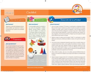 Subsecretaría de Educación Básica Escuelas de Tiempo Completo
FICHA 9 Cachibol
¿Qué haremos?
Jugaremosundivertidoludodeportederiva-
do del voleibol, que favorecerá el interés y
la satisfacción por la práctica de actividades
deportivas.
Descripción general
¿Qué aprenderemos?
Una actividad ludodeportiva que los partici-
pantes podrán practicar en su tiempo libre,
la cual apoyará la integración de su esque-
ma corporal, pues estimula la reacción mo-
triz para adquirir mayor destreza al recibir y
atrapar balones a pie firme y en movimien-
to, de acuerdo con los principios técnicos del
voleibol, respetando y motivando la partici-
pación de todos los compañeros.
Propósitos
¿Qué necesitamos?
Es recomendable realizar la actividad en
una cancha de basquetbol o voleibol.
Además, necesitas balones o pelotas,
una red de voleibol o un resorte de
5 m de largo, señales de campo (conos),
postes para colocar la red, reproductor
de CD y discos compactos de música
rítmica y variada, que deberás seleccio-
nar previamente.
Materiales
¿Cómo lo haremos?
1. Inicia con el juego“Semejanzas”(10 minutos). Los participantes se desplazarán de forma
libre por todo el espacio. Cuando des una señal, se reunirán de acuerdo con la consigna
señalada; por ejemplo, según el número de integrantes, el color de alguna prenda de
vestir, el mes de nacimiento, la delegación o municipio en que viven, etcétera. Después
de varias rondas de juego, pregúntales si conocían las características que comparten con
otroscompañeros,comoelmesdenacimientooellugarenqueviven;propiciaelrespeto
ante las diferencias que existen en el grupo.
2. Organiza al grupo en parejas para que jueguen “Unidos”. Los participantes no podrán
hablar para comunicarse y tendrán que establecer contacto con la parte del cuerpo que
indiques.
3. Alescucharlamúsicasedesplazarántratandodeseguirelritmoysinperdercontactocon
su pareja (tomados de las manos, con las espaldas o los hombros en contacto, etcétera).
Cuando la música pare, todos cambiarán de pareja y de segmento corporal con el que
hacen contacto. Puedes repetir el juego 2 o 3 veces más. Reﬂexiona con el grupo sobre
el valor de la comunicación en un grupo social y la importancia de desarrollar todas las
posibilidades, además de la expresión oral (10 minutos).
4. Ahora, también en parejas, cada una con una pelota, practicarán diferentes formas de
lanzarla,conlaintencióndeatraparlasinquecaigaalsuelo.Realicenlaactividaddurante
5 minutos.
5. Organiza al grupo en equipos mixtos de 5 o 6 integrantes. Competirán dos equipos entre
síenlacanchadevoleibol,divididaconlaredoelresorte(20minutos).El“Cachibol”inicia
cuando un equipo lanza el balón o pelota al equipo contrario por encima de la red o del
resorte. El equipo que recibe intentará atrapar la pelota sin que caiga al piso; luego podrá
devolverla inmediatamente por sobre la red o pasarla hasta dos veces antes de lanzarla.
Pueden lanzar o golpear la pelota de diferentes maneras para hacerla pasar sobre la red.
Desarrollo de la actividad
04A_Fichero_Vida_FINAL.indd 19 28/11/13 12:13
 