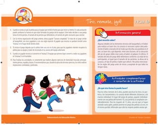 Subsecretaría de Educación Básica Escuelas de Tiempo Completo
FICHA 10
¿De qué otra forma lo puedo hacer?
Para los niños menores de 6 años, pueden practicar los tiros a la por-
tería y los lanzamientos a la canasta desde diferentes distancias y de
manera individual. En lugar del juego de parejas, jugarán individual-
menteconunapelotadelnúmero10,ylasporteríasseampliaráncon-
siderablemente. Para los mayores de 12 años, una vez que se hayan
anotado varios goles, podrán ponerse en juego dos pelotas a la vez, en
el mismo partido. Infórmales que sólo las mujeres podrán anotar gol.
Actividades complementarias
o variantes de la actividad
¿Qué necesito saber?
Algunos detalles de los elementos técnicos del basquetbol y el futbol:
para realizar un buen tiro a la canasta es necesario sujetar adecuada-
mente el balón y lanzarlo de tal modo que describa una parábola en el
aire; un buen tiro a gol depende, entre otros factores, de la colocación
del pie de apoyo (debe estar junto al balón) al golpear el esférico. El
tamaño del área de juego debe delimitarse conforme a la edad de los
participantes, al igual que el tamaño de las porterías, la altura de la
canasta y el tipo de pelota o balón que utilicen. Recuerda mencionar-
les las reglas del juego antes de iniciar y asegúrate de que todos las
tengan claras.
Información general
6. Cuandoseanotaungol,lapelotapasaalequipoquerecibióeltantoparaqueiniciesuintento.Encadaanotación
puede cambiarse la manera en que están formadas las parejas de los equipos. Entre todos deciden si una pareja
toma el rol de portero, el tamaño de la portería que defenderán y el número de goles necesarios para concluir.
7. Con la misma organización del juego anterior, ahora jugarán“Canasta congelada”. Se trata de un juego similar
al basquetbol, con cinco jugadores y con una regla especial: el jugador que encesta se quedará inmóvil como
“estatua”, en el lugar desde donde anotó.
8. Tú inicias el juego dejando que la pelota bote una vez en el piso, para que los jugadores intenten recuperar la
pelota para su equipo y traten de encestarla en la canasta del equipo adversario.
9. Cuando un jugador encesta se convierte en“estatua”. El equipo que primero logre convertir a todos sus jugadores
en“estatuas”es el triunfador.
10. Para finalizar las actividades, es conveniente que realicen algunos ejercicios de elasticidad muscular, principal-
mentepiernas,espaldaybrazos.Terecomendamosque,durantelaejecucióndeestosejercicios,losniñosrealicen
respiraciones controladas y profundas.
Tiro, remate, ¡gol!
04A_Fichero_Vida_FINAL.indd 22 28/11/13 12:13
 