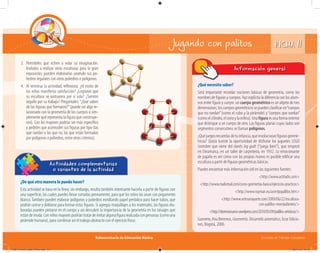 Subsecretaría de Educación Básica Escuelas de Tiempo Completo
¿Qué necesito saber?
Será importante recordar nociones básicas de geometría, como los
nombres de figuras y cuerpos. Haz explícita la diferencia con los alum-
nos entre figura y cuerpo: un cuerpo geométrico es un objeto de tres
dimensiones; los cuerpos geométricossepuedenclasificaren“cuerpos
que no ruedan”(como el cubo y la pirámide) y“cuerpos que ruedan”
(comoelcilindro,elconoylaesfera).Unafiguraesunaformaexterior
que distingue a un cuerpo de otro. Las figuras planas cuyos lados son
segmentos consecutivos se llaman polígonos.
¿Quéjuegosrecuerdasdetuinfancia,queinvolucraranfigurasgeomé-
tricas? Quizá tuviste la oportunidad de disfrutar los juguetes LEGO
(nombre que viene del danés leg godt (“juega bien”), que empezó
en Dinamarca, en un taller de carpintería, en 1932. Lo emocionante
de jugarlo es ver cómo con las propias manos es posible edificar una
escultura a partir de figuras geométricas básicas.
Puedes encontrar más información útil en las siguientes fuentes:
<http://www.actiludis.com>
<http://www.mailxmail.com/curso-geometria-basica/ejercicios-practicos>
<http://www.ruyman.eu/acertijopalillos.htm>
<http://www.artesaniayarte.com/2009/06/22/escultura-
con-palillos-mondadientes/>
<http://dierenaissance.wordpress.com/2010/05/09/palillos-artisticos/>
Guerrero, Ana Berenice, Geometría. Desarrollo axiomático, Ecoe Edicio-
nes, Bogotá, 2006.
Información general
¿De qué otra manera lo puedo hacer?
Esta actividad se basa en la línea; sin embargo, resulta también interesante hacerla a partir de figuras con
una superficie, las cuales puedes llevar cortadas previamente, para que los niños las unan con pegamento
blanco.También pueden elaborar polígonos y poliedros enrollando papel periódico para hacer tubos, que
podrán unirse y doblarse para formar estas figuras. Si agregas maquillajes a los materiales, las figuras ela-
boradas pueden pintarse en el cuerpo y así descubrir la importancia de la geometría en los tatuajes que
estándemoda.Conniñosmayorespodríantratardeimitaralgunafigurarealizadaconpersonas(comouna
pirámide humana), para combinar así el trabajo abstracto con el ejercicio físico.
Actividades complementarias
o variantes de la actividad
3. Permíteles que echen a volar su imaginación.
Invítalos a realizar otras esculturas para la gran
exposición; pueden elaborarlas uniendo sus po-
liedros regulares con otros poliedros o polígonos.
4. Al terminar la actividad, reﬂexiona: ¿el rostro de
los niños manifiesta satisfacción? ¿Lograron que
su escultura se sostuviera por sí sola? ¿Sienten
orgullo por su trabajo? Pregúntales:“¿Qué saben
de las figuras que formaron?”(puede ser algo re-
lacionado con la geometría de los cuerpos o sim-
plemente qué representa la figura que construye-
ron). Con los mayores podrías ser más específico
y pedirles que acomoden sus figuras por tipo (las
que ruedan o las que no, las que están formadas
por polígonos o poliedros, entre otros criterios).
FICHA 11Jugando con palitos
04B_Fichero_Vida_FINAL.indd 24 28/11/13 12:15
 