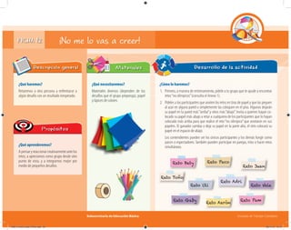 Subsecretaría de Educación Básica Escuelas de Tiempo Completo
Desarrollo de la actividad
FICHA 12
¿Qué haremos?
Retaremos a otra persona a enfrentarse a
algún desafío con un resultado inesperado.
Descripción general
¿Qué aprenderemos?
Apensaryreaccionarcreativamenteantelos
retos; a apreciarnos como grupo desde otro
punto de vista, y a integrarnos mejor por
medio de pequeños desafíos.
Propósitos
¿Qué necesitaremos?
Materiales diversos (dependen de los
desafíos que el grupo proponga), papel
y lápices de colores.
Materiales
¿Cómo lo haremos?
1. Primero, a manera de entrenamiento, pídele a tu grupo que te ayude a encontrar
retos“no olímpicos”(consulta el Anexo 1).
2. Pídeles a los participantes que anoten los retos en tiras de papel y que las peguen
al azar en alguna pared o simplemente las coloquen en el piso. Algunos dejarán
su papel en la pared más“arriba”y otros más“abajo”. Invita a quienes hayan co-
locado su papel más abajo a retar a cualquiera de los participantes que lo hayan
colocado más arriba para que realice el reto “no olímpico”que anotaron en sus
papeles. El ganador cambia o deja su papel en la parte alta, el otro colocará su
papel en el espacio de abajo.
Los contendientes pueden ser los únicos participantes y los demás fungir como
jueces o espectadores. También pueden participar en parejas, tríos o hacer retos
simultáneos.
¡No me lo vas a creer!
Reto Uli
Reto Aarón
Reto Juan
Reto Bety
Reto Adri
Reto PamReto Gaby
Reto Vale
Reto Paco
Reto Toño
04B_Fichero_Vida_FINAL.indd 25 28/11/13 12:15
 