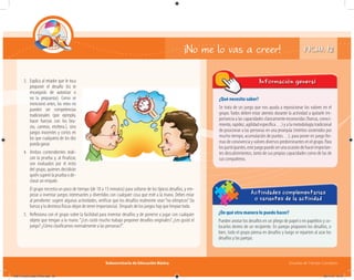 Subsecretaría de Educación Básica Escuelas de Tiempo Completo
¿Qué necesito saber?
Se trata de un juego que nos ayuda a reposicionar los valores en el
grupo. Todos deben estar atentos durante la actividad a quitarle im-
portancia a las capacidades clásicamente reconocidas (fuerza, conoci-
miento, rapidez, agilidad específica…) y a la metodología tradicional
de posicionar a las personas en una jerarquía (méritos sostenidos por
mucho tiempo, acumulación de puntos…), para poner en juego for-
masdeconvivenciayvaloresdiversospredominantesenelgrupo.Para
losparticipantes,estejuegopuedeserunaocasióndehacerimportan-
tes descubrimientos, tanto de sus propias capacidades como de las de
sus compañeros.
Información general
¿De qué otra manera lo puedo hacer?
Pueden anotar los desafíos en un pliego de papel o en papelitos y co-
locarlos dentro de un recipiente. En parejas proponen los desafíos, o
bien, todo el grupo piensa en desafíos y luego se reparten al azar los
desafíos y las parejas.
Actividades complementarias
o variantes de la actividad
¡No me lo vas a creer!
3. Explica al retador que le toca
proponer el desafío (tú te
encargarás de autorizar o
no la propuesta). Como se
mencionó antes, los retos no
pueden ser competencias
tradicionales (por ejemplo,
hacer fuerzas con los bra-
zos, carreras, etcétera.), sino
juegos inocentes y cortos en
los que cualquiera de los dos
puedaganar.
4. Ambos contendientes reali-
zan la prueba y, al finalizar,
son evaluados por el resto
del grupo, quienes decidirán
quién superó la prueba o de-
clarar un empate.
El grupo necesita un poco de tiempo (de 10 a 15 minutos) para soltarse de los típicos desafíos, y em-
pezar a inventar juegos interesantes y divertidos con cualquier cosa que esté a la mano. Debes estar
al pendiente: sugerir algunas actividades, verificar que los desafíos realmente sean“no olímpicos”(la
fuerza y la destreza físicas dejan de tener importancia). Después de los juegos hay que limpiar todo.
5. Reﬂexiona con el grupo sobre la facilidad para inventar desafíos y de ponerse a jugar con cualquier
objeto que tengan a la mano:“¿Les costó mucho trabajo proponer desafíos originales? ¿Les gustó el
juego? ¿Cómo clasificamos normalmente a las personas?”.
FICHA 12
04B_Fichero_Vida_FINAL.indd 26 28/11/13 12:15
 