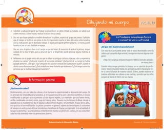 Subsecretaría de Educación Básica Escuelas de Tiempo Completo
Dibujando mi cuerpo
¿Qué necesito saber?
Históricamente, y en casi todas las culturas, el ser humano ha experimentado la decoración del cuerpo. En
un principio fue imitándola de la naturaleza, al ver la apariencia de las aves y de otros mamíferos, e incluso
modificando su piel para que se pareciera a la de algunos reptiles. Los materiales que usó fueron tierras,
arcillas combinadas con miel, ceniza, jugo de frutas y raíces. Durante mucho tiempo, el dibujo, tatuaje o
grabado tuvo (y mantiene hoy día en algunas culturas) fines rituales y ornamentales. Al paso de los años,
esta práctica se fue modificando: los piratas y marinos en general, trajeron de tierras lejanas la costumbre
de tatuarse un ancla y cosas del mar (recordemos el antebrazo de Popeye, por ejemplo). En la actualidad, el
tatuaje, la geometría y las artes plásticas embellecen de manera sui géneris los cuerpos, en una costumbre
cada vez más extendida entre las generaciones jóvenes.
Información general
¿De qué otra manera lo puedo hacer?
Con esta técnica se puede pintar todo el brazo decorándolo como la
cabezayelcuerpodealgúnanimal;consigueeninternetalgunasimá-
genes:
<http://www.taringa.net/posts/imagenes/1848352/animales-pintados-
en-manos.html>
Cuando todos tengan pintados los brazos, en un ejercicio de perfor-
mance (representación) teatral, los animales pueden relacionarse en-
tre sí como lo harían de manera natural. O bien, puedes elaborar un
teatrino utilizando una sábana o una cortina y permitir que los niños
jueguen al teatro de títeres con sus manos.
Actividades complementarias
o variantes de la actividad
2. Solicítale a cada participante que trabaje su proyecto en un globo inﬂado y anudado; así sabrán qué
colores necesita y cómo iniciar y realizar los trazos en su cuerpo.
3. Una vez que hayan pintado su modelo deseado en los globos, organiza al grupo por parejas. Explícales
que el trabajo se facilita si uno pinta al otro. Es importante respetar el área del cuerpo seleccionada y
con las indicaciones que el diseñador indique. Si algún participante prefiere pintarse a sí mismo, puede
hacerlo así; en tal caso, facilítale un espejo.
Una vez seca, la pintura dura en el cuerpo un par de horas. Al momento de aplicar la pintura, tengan
cuidado de no tocar el pelo, pues a pesar de que sí se desprende, puede provocar alguna molestia al
retirarla.
4. Reﬂexiona con el grupo acerca del uso que le daban las antiguas culturas al tatuaje y de su experiencia
al pintar su cuerpo:“¿Qué parte o partes de su cuerpo pintaban? ¿Qué partes de su cuerpo les habría
gustado pintarse?, ¿por qué? ¿Qué sensación les causó el contacto de la pintura en la piel? ¿Quedó el
diseño como ellos esperaban? ¿Qué simbolismo tiene el diseño que elaboraron? ¿Qué riesgos corren las
personas que se realizan tatuajes permanentes?”.
FICHA 13
04B_Fichero_Vida_FINAL.indd 28 28/11/13 12:15
 
