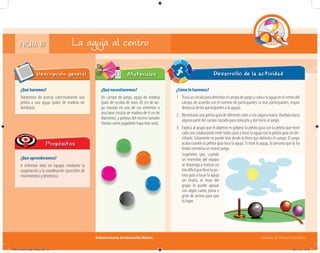 Subsecretaría de Educación Básica Escuelas de Tiempo Completo
FICHA 15
¿Qué haremos?
Trataremos de acercar colectivamente una
pelota a una aguja (palo) de madera sin
derribarla.
Descripción general
¿Qué aprenderemos?
A enfrentar retos en equipo, mediante la
cooperación y la coordinación (precisión de
movimientos y destrezas).
Propósitos
¿Qué necesitaremos?
Un campo de juego, aguja de madera
(palo de escoba de unos 20 cm de lar-
go clavado en uno de sus extremos a
una base circular de madera de 4 cm de
diámetro), y pelotas del mismo tamaño
(tantas como jugadores haya más una).
Materiales
¿Cómo lo haremos?
1. Trazauncírculoparadelimitarelcampodejuegoycolocalaagujaenelcentrodel
campo, de acuerdo con el número de participantes (a más participantes, mayor
distancia de los participantes a la aguja).
2. Necesitarás una pelota guía de diferente color o con alguna marca. Ruédala hacia
alguna parte del campo trazado para colocarla y dar inicio al juego.
3. Explica al grupo que el objetivo es golpear la pelota guía con la pelota que tiene
cada uno colaborando entre todos para a tocar la aguja con la pelota guía sin de-
rribarla. Solamente se puede tirar desde la línea que delimita el campo. El juego
acaba cuando la pelota guía toca la aguja. Si tiran la aguja, la persona que la ha
tirado comienza un nuevo juego.
Desarrollo de la actividad
La aguja al centro
Sugiéreles que, cuando
un miembro del equipo
se disponga a realizar un
tiro difícil que lleve la pe-
lota guía a tocar la aguja
sin tirarla, el resto del
grupo lo puede apoyar
con algún canto, porra o
grito de ánimo para que
lo logre.
04B_Fichero_Vida_FINAL.indd 31 28/11/13 12:15
 