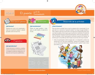 Subsecretaría de Educación Básica Escuelas de Tiempo Completo
FICHA 17
¿Qué haremos?
Trataremos de cruzar un río contaminado a
través de un puente de “piedras”, cuidando
que todos crucen sin tocar el río.
Descripción general
¿Qué aprenderemos?
A tomar decisiones en colectivo; a coordinar
nuestros movimientos en situación de crisis,
yaestableceracuerdosdecooperaciónyco-
laboración ante situaciones problemáticas.
Propósitos
¿Qué necesitaremos?
Pedazos de papel periódico o sillas,
gises, un salón amplio o el patio de la
escuela.
Materiales Desarrollo de la actividad
El puente y el río
contaminado
¿Cómo lo haremos?
Antes de iniciar la actividad, traza con gis los márgenes del río contaminado. En una
parte del río se construirá un “puente de piedras” (con hojas de papel periódico o
sillas). Deberás cuidar que el ancho del río sea mayor que la longitud del puente, para
usar todas las piedras y tener espacio para la aventura en movimiento. El número de
piedrasdelpuenteseráigualalnúmerodeparticipantes,menostres(paradarleemo-
ción). Por ejemplo, si tienes 9 participantes, construirán un puente con 6“piedras”, de
tal forma que no sea posible que todo el grupo cruce de una sola vez por el puente.
1. Invita a los participantes a formar equipos (de 7 a 15 integrantes) y realizar una
aventura por el río. Para iniciar, pregúntales:“¿Quiénes han navegado o cruzado
un río? ¿Cómo lo han hecho? ¿En compañía de quién o quiénes? ¿Qué se hace
para navegar en él?”.
04B_Fichero_Vida_FINAL.indd 35 28/11/13 12:16
 