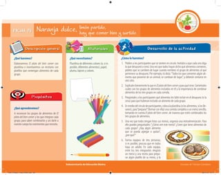 Subsecretaría de Educación Básica Escuelas de Tiempo Completo
Naranja dulce,
¿Qué haremos?
Elaboraremos El plato del bien comer con
plastilina e inventaremos un recetario con
platillos que contengan alimentos de cada
grupo.
Descripción general
¿Qué aprenderemos?
A reconocer los grupos de alimentos de El
plato del bien comer y los que integran cada
grupo, para saber combinarlos y así darle a
nuestrocuerpolosnutrimentosquenecesita.
Propósitos
¿Qué necesitamos?
Plastilina de diferentes colores (o, si es
posible, diferentes alimentos), papel,
pluma, lápices y colores.
¿Cómo lo haremos?
1. Pídeles a los participantes que se sienten en círculo. Invítalos a que cada uno diga
lo que desayunó o cenó. Una vez que todos hayan dicho qué alimentos comieron,
pídeles que se cambien de lugar cuando nombres el grupo de alimentos al que
pertenece su desayuno. Por ejemplo, tú dirás:“Todos los que comieron algún ali-
mento que proviene de un animal, se cambian de lugar”, y deberán sentarse en
otro sitio.
2. ExplícalesbrevementeloqueesElplatodelbiencomeryparaquésirve.Coméntales
cuáles son los grupos de alimentos incluidos en él y la importancia de combinar
alimentos de los tres grupos en cada comida.
3. Pregúntales a los participantes qué alimentos les faltó incluir en el desayuno (o la
cena) para que hubieran incluido un alimento de cada grupo.
4. Enmediodelcírculodeparticipantes,colocalaplastilina(olosalimentos,siloslle-
varon), para“preparar”(formar con ella) una comida completa o un menú sencillo,
tomando en cuenta El plato del bien comer, de manera que estén combinados los
tres grupos de alimentos.
5. Una vez que todos tengan listos sus menús, organiza una retroalimentación. Para
ello puedes preguntarles:“¿Cómo ven este menú? ¿Creen que tiene alimentos de
cada grupo? ¿Hay algún alimento
que se pueda agregar o quitar?,
¿por qué?”
6. Forma equipos de tres personas;
si es posible, procura que en todos
haya un adulto. En cada equipo,
entre los tres integrantes elegirán
un menú y una receta para prepa-
rar algún platillo de su menú, y lo
Desarrollo de la actividadMateriales
limón partido,
hay que comer bien y surtidoFICHA 19
04C_Fichero_ Vida_FINAL.indd 39 28/11/13 12:17
 