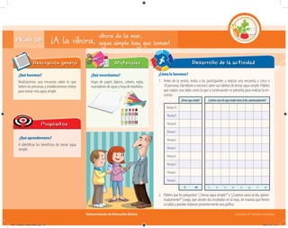 Subsecretaría de Educación Básica Escuelas de Tiempo Completo
Desarrollo de la actividad
FICHA 20 ¡A la víbora,
¿Qué haremos?
Realizaremos una encuesta sobre lo que
beben las personas y estableceremos metas
para tomar más agua simple.
Descripción general
¿Qué aprenderemos?
A identificar los beneficios de tomar agua
simple.
Propósitos
¿Qué necesitamos?
Hojas de papel, lápices, colores, regla,
marcadores de agua y hoja de rotafolios.
¿Cómo lo haremos?
1. Antes de la sesión, invita a los participantes a realizar una encuesta a cinco o
10 personas (familiares o vecinos) sobre sus hábitos de tomar agua simple. Pídeles
que copien una tabla como la que a continuación se presenta para realizar la en-
cuesta:
Materiales
víbora de la mar,
agua simple hay que tomar!
¿Cuántosvasosdeaguasimpletomasaldía,aproximadamente?
1 2 3 4 5 6 7 8
¿Tomasaguasimple?
Persona10
Persona9
Persona8
Persona7
Persona6
Persona5
Persona4
Persona3
Persona2
Persona1
SÍ NO
2. Pídeles que les pregunten:“¿Tomas agua simple?”y“¿Cuántos vasos al día, aproxi-
madamente?”Luego, que anoten los resultados en la hoja, de manera que llenen
su tabla y puedan elaborar posteriormente una gráfica.
04C_Fichero_ Vida_FINAL.indd 41 28/11/13 12:17
 