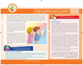 Subsecretaría de Educación Básica Escuelas de Tiempo Completo
3. Motiva al grupo a preparar el Maletín de la prevención; deberán mencionar los objetos que nos ayudan
a prevenir enfermedades. A los más pequeños les puedes entregar una hoja y pedirles que hagan un
dibujo, o bien, pueden buscar los objetos necesarios en revistas, recortarlos y pegarlos en su hoja. Invíta-
los a identificar cuáles de los que mencionaron son más importantes para prevenir enfermedades y que
argumenten por qué. Resalta aquellos que permiten tener una buena higiene (verifica que entre estos
artículos estén el agua, el jabón, la pasta y el cepillo).
FICHA 22!Agua y jabón, pasta y cepillo!
¿Qué necesito saber?
Se denomina higiene al conjunto de conocimientos y procedimientos
quedebenaplicarlaspersonasparadesarrollarhábitosquefavorezcan
su salud, ayuden a prevenir enfermedades y faciliten el desarrollo de
un estilo de vida saludable en los niños, jóvenes y adultos. El medio en
el que vivimos también debe seguir las normas de higiene correctas,
porque de nada vale tener buena higiene personal cuando a nuestro
alrededorsecreanfocosdeinfecciónporlafaltadelimpiezaenlugares
como nuestra casa, trabajo y escuela.
Lavarselasmanoscorrectamenteconaguayjabónamenudo,después
de ir al baño y antes de comer o preparar alimentos, es una manera
sencilla de mantener la salud, porque se eliminan las bacterias que
trasmiten enfermedades respiratorias y gastrointestinales. La caries
dental y la gingivitis (inﬂamación de las encías), las dos principales
enfermedades de los dientes, se deben a la acumulación de bacterias
por falta de higiene bucal.Tomar agua simple para enjuagar la boca al
terminar de comer, puede disminuir el riesgo de caries. Por lo tanto,
una buena higiene bucal y el uso de ﬂúor se consideran los principales
factores para la prevención de caries y salud bucal.
En la siguiente página podrás encontrar un documento con más infor-
mación acerca de la prevención de enfermedades:
< http://www.google.com.mx/search?hl=es&client=firefox-a&rls=org.
mozilla%3Aes-ES%3Aoﬀicial&channel=s&biw=1264&bih=855&q=prev
enci%C3%B3n+de+enfermedades&oq=prevenci%C3%B3n+de+enferm
edades&aq=0&aqi=g10&aql=f&gs_sm=c&gs_upl=196436l200434l0l2
6l23l0l10l10l1l343l2665l1.6.4.2l13>
Información general
¿De qué otra manera lo puedo hacer?
Elaboren carteles con frases divertidas, como anuncios publicitarios, alusivas a la buena higiene personal:
qué hacer en el baño, en la cocina, al salir de tu casa, cómo lavarse los dientes, etc. Después, péguenlos
en puntos clave en la escuela. Pueden hacer otros para llevarlos a casa.
Para los más pequeños, inventen una canción con los pasos para lavarse los dientes, el uso del ﬂúor y el
hilo dental, o para el lavado de manos con agua y jabón.
Actividades complementarias
o variantes de la actividad
¿De qué otra manera lo puedo hacer?¿De qué otra manera lo puedo hacer?
4. Leeenvozaltaelcuento“Tomás,lávatemás”(véa-
se el anexo 4). Después, pídeles que identifiquen
al menos cinco acciones que Tomás y su familia
pudieron hacer de otra manera para evitar enfer-
marse. Si hay participantes que requieran un apo-
yo visual, puedes darles una copia del cuento para
que sigan la lectura.
5. Organicen una obra de teatro a partir del cuento.
Los participantes elegirán a un personaje y actua-
rán la historia, pero ahora con todas las acciones
preventivas positivas que ayudan a los personajes
de la historia a estar sanos. Al final, pide que al-
guien concluya, como si fuera una moraleja, expli-
candodequémaneraseafectalasaludporlafalta
de higiene personal y de lugares como el baño, la
cocina, etcétera.
04C_Fichero_ Vida_FINAL.indd 46 28/11/13 12:17
 