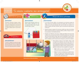 Subsecretaría de Educación Básica Escuelas de Tiempo Completo
FICHA 23 Tu misión: cuidarte, ¡no arriesgarte!
¿Qué haremos?
Actuaremos situaciones riesgosas, resolve-
remoscasosparasaberquéhacerencasode
emergencia y elaboraremos un directorio de
emergencia para tenerlo a la mano en casa,
y así saber a dónde acudir en caso de nece-
sitarlo.
Descripción general
¿Qué aprenderemos?
A conocer y respetar las normas de seguri-
dad que deben practicarse en el lugar don-
de nos encontremos, así como a detectar los
factores de riesgo para prevenir accidentes.
Propósitos
¿Qué necesitamos?
Distintos textos ilustrados (revistas, pe-
riódicos, folletos, publicidad, etc.), tije-
ras, pegamento blanco, hojas de papel,
cartulina, lápices y colores.
¿Cómo lo haremos?
1. En una lluvia de ideas, pídeles a los participantes que mencionen ejemplos de
alguna situación que consideren de riesgo (por ejemplo, abrir una bolsa con un
cuchillo, no usar los pasos peatonales para cruzar las calles, etc.); anótalos en el
pizarrón.Después,entretodos,contesten:¿quéesunasituaciónderiesgoyporqué
se llama así?
2. Organiza al grupo en equipos de tres personas y pídeles que cada uno escenifique
algunasituaciónderiesgoquesepresenteenfábricas,talleres,elhogarolaescue-
la, y que expresen cómo pueden prevenirse.
3. Proponles que reﬂexionen acerca de los cuidados que debemos tener para evitar
accidentesylasconsecuenciasdesufrirlos.Coméntalestambiénqueesimportante
saber hasta dónde podemos llegar según nuestras posibilidades, al querer ayudar
a alguien, ya que no siempre contamos con los conocimientos necesarios para re-
solver el problema; de ahí la importancia de anticiparnos y prevenir los accidentes.
Desarrollo de la actividadMateriales
4. Ahora organiza al grupo en cinco equipos. Asigna a cada
uno alguno de los siguientes casos (o los que a ellos se les
ocurran) para que los analicen, actúen las situaciones y, en-
trelosintegrantesdelequipo,denopcionespararesolverlas.
(Dependiendodelasedadesyniveles,puedesleerloscasos,
explicarlos o darlos por escrito y apoyarlos con imágenes.)
• Caso 1. Estás en tu casa, escuchas un grito y ves salir
humodelacasadetuvecino.¿Quéharías?
• Caso 2. El maestro no ha llegado aún al salón de clases.
Juanito y sus amigos están corriendo dentro del salón.
Derepente,alguientropiezayselastimaconellápizque
traíaenlamano.¿Quépuedenhacer?
04C_Fichero_ Vida_FINAL.indd 47 28/11/13 12:17
 