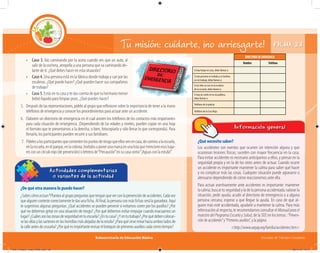 Subsecretaría de Educación Básica Escuelas de Tiempo Completo
FICHA 23Tu misión: cuidarte, ¡no arriesgarte!
¿Qué necesito saber?
Los accidentes son eventos que ocurren sin intención alguna y que
ocasionan lesiones físicas; suceden con mayor frecuencia en la casa.
Para evitar accidentes es necesario anticiparnos a ellos, y pensar en la
seguridad propia y en la de los otros antes de actuar. Cuando ocurre
un accidente es importante mantener la calma para saber qué hacer
y no complicar más las cosas. Cualquier situación puede agravarse o
atenuarse dependiendo de cómo reaccionemos ante ella.
Para actuar asertivamente ante accidentes es importante: mantener
la calma; buscar tu seguridad y la de la persona accidentada; valorar la
situación; pedir ayuda; acudir al directorio de emergencia o a alguna
persona cercana; esperar a que llegue la ayuda. En caso de que al-
guien más esté accidentado, ayudarle a mantener la calma. Para más
información al respecto, te recomendamos consultar el Manual para el
maestro del Programa Escuela y Salud, de la SEP, en los temas :“Preven-
ción de accidentes”y“Primeros auxilios”, y la página:
<http://www.aepap.org/familia/accidentes.htm>
Información general
¿De qué otra manera lo puedo hacer?
¿Sabescómoactuar?Planteaalgrupopreguntasquetenganqueverconlaprevencióndeaccidentes.Cadavez
quealguiencontestecorrectamenteledasunaficha.Alfinal,lapersonaconmásfichasserálaganadora.Aquí
te sugerimos algunas preguntas: ¿Qué accidentes se pueden prevenir si evitamos correr por los pasillos? ¿Por
qué no debemos gritar en una situación de riesgo? ¿Por qué debemos evitar empujar cuando evacuamos un
lugar?¿Cuálessonlaszonasdeseguridadentuescuela?¿Entucasa?¿Yentutrabajo?¿Porquédebencolocar-
selasollasylassartenesenlashornillasmásalejadasdelaestufa?¿Paraquésirvemirarhaciaambosladosde
lacalleantesdecruzarla?¿Porquéesimportanterevisarelbotiquíndeprimerosauxilioscadaciertotiempo?
Actividades complementarias
o variantes de la actividad
• Caso 3. Vas caminando por la acera cuando ves que un auto, al
salir de la cochera, atropella a una persona que va caminando de-
lante de ti. ¿Qué debes hacer en esta situación?
• Caso 4. Una persona está en la fábrica donde trabaja y cae por las
escaleras. ¿Qué puede hacer? ¿Qué pueden hacer sus compañeros
de trabajo?
• Caso 5. Estás en tu casa y te das cuenta de que tu hermano menor
bebió líquido para limpiar pisos. ¿Qué puedes hacer?
5. Después de las representaciones, pídele al grupo que reﬂexione sobre la importancia de tener a la mano
teléfonos de emergencia y conocer los procedimientos para actuar ante un accidente.
6. Elaboren un directorio de emergencia en el cual anoten los teléfonos de los contactos más importantes
para cada situación de emergencia. (Dependiendo de las edades y niveles, pueden copiar en una hoja
el formato que te presentamos a la derecha, o bien, fotocopiarlo y sólo llenar lo que corresponda). Para
llenarlo, los participantes pueden recurrir a sus familiares.
7. Pídelesalosparticipantesquecomentenlospuntosderiesgoqueellosvenencasa,decaminoalaescuela,
enlaescuela,enelparque,enlacolonia.Invítalosaponerunamarcaenunalistaquemencioneesosluga-
resconuncírculorojo(deprevención)oletrerosde“Precaución”ensucasacomo“¡Aguasconlaestufa!”.
DIRECTORIODEEMERGENCIA
Nombre Teléfono
Si hay fuego en casa, debo llamar a:
Si una persona se resbala y se lastima
en mi trabajo, debo llamar a:
Si un niño se cae en la escalera
de la escuela, debo llamar a:
Si hay un coche en la vía pública,
debo llamar a:
Teléfono de la policía
Teléfono de la Cruz Roja
04C_Fichero_ Vida_FINAL.indd 48 28/11/13 12:17
 