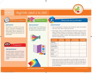 Subsecretaría de Educación Básica Escuelas de Tiempo Completo
FICHA 24 ¡Inyéctale salud a tu vida!
¿Qué haremos?
Participaremos en un rally, en el cual juga-
remos a “vacunarnos” respondiendo pre-
guntas relacionadas con la prevención de
enfermedades; además, elaboraremos una
campaña publicitaria sobre prevención de
enfermedades.
Descripción general
¿Qué aprenderemos?
A identificar factores de riesgo relacionados
con enfermedades respiratorias, gastroin-
testinales, visuales y auditivas, así como a
comprenderlaimportanciadelaprevención
mediante el desarrollo de un ambiente sa-
ludable.
Propósitos
¿Qué necesitamos?
Copia del formato de la Cartilla Nacional
de Salud, sellos o calcomanías peque-
ñas, papel de reciclaje, lápices y colores.
¿Cómo lo haremos?
1. Invita a los participantes a responder: ¿Qué entienden por salud? ¿Cómo pueden
estar sanos? ¿Cómo saben si una persona está sana?
2. Ahora jugarán a llenar su Cartilla Nacional de Salud. Divide al grupo en cuatro
equipos. Distribuye formatos de la cartilla entre los equipos. Cada formato esta-
rá dividido en cuatro apartados, que corresponden a enfermedades: respiratorias,
gastrointestinales, auditivas y visuales. Cada equipo deberá llenar su cartilla con
sellos para completar el juego.
Desarrollo de la actividadMateriales
ENFERMEDADES
¿CÓMOSÉQUE
ESTOYENFERMO?
¿QUÉMEHACE
ENFERMARME?
¿QUÉPUEDO HACER
PARANOENFERMARME?
¿QUÉDEBOHACER
PARACURARME?
Respiratorias
(gripe, inﬂuenza,
neumonía, etc.)
Gastrointestinales
(diarrea, parásitos,
infecciones, etc.)
Auditivas
(infecciones, inﬂa-
maciones, etc.)
Visuales
(infecciones, inﬂa-
maciones, etc.)
3. Prepara cuatro estaciones correspondientes a las enfermedades mencionadas. Los
equipos deberán pasar por todas ellas, sin importar el orden que sigan, pero sin
que se junten dos equipos en una misma estación. En cada una de ellas deberán
contestar preguntas relacionadas con la prevención y tratamiento de los cuatro ti-
pos de enfermedades.
04C_Fichero_ Vida_FINAL.indd 49 28/11/13 12:17
 