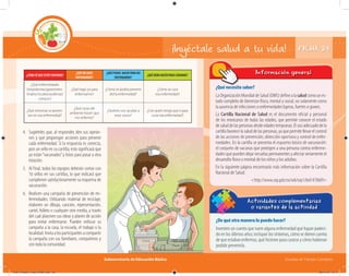Subsecretaría de Educación Básica Escuelas de Tiempo Completo
FICHA 24¡Inyéctale salud a tu vida!
¿Qué necesito saber?
LaOrganizaciónMundialdeSalud(OMS)definealasaludcomounes-
tado completo de bienestar físico, mental y social, no solamente como
la ausencia de infecciones o enfermedades ligeras, fuertes o graves.
La Cartilla Nacional de Salud es el documento oficial y personal
de los mexicanos de todas las edades, que permite conocer el estado
desaluddelaspersonasdesdeedadestempranas.Elusoadecuadodela
cartilla favorece la salud de las personas, ya que permite llevar el control
de las acciones de prevención, detección oportuna y control de enfer-
medades. En la cartilla se presenta el esquema básico de vacunación:
el conjunto de vacunas que protegen a una persona contra enferme-
dades que pueden dejar secuelas permanentes y afectar seriamente el
desarrollo físico o mental de los niños y los adultos.
En la siguiente página encontrarás más información sobre la Cartilla
Nacional de Salud:
<http://www.sep.gob.mx/wb/sep1/bol1470609>
Información general
¿Qué necesito saber?
¿De qué otra manera lo puedo hacer?
Inventen un cuento que narre alguna enfermedad que hayan padeci-
do en los últimos años; incluyan los síntomas, cómo se dieron cuenta
de que estaban enfermos, qué hicieron para curarse y cómo hubieran
podido prevenirla.
Actividades complementarias
o variantes de la actividad
4. Sugiéreles que, al responder, den sus opinio-
nes y que propongan acciones para prevenir
cada enfermedad. Si la respuesta es correcta,
pon un sello en su cartilla; esto significará que
ya están“vacunados”y listos para pasar a otra
estación.
5. Al final, todos los equipos deberán contar con
16 sellos en sus cartillas, lo que indicará que
cumplieron satisfactoriamente su esquema de
vacunación.
6. Realicen una campaña de prevención de en-
fermedades. Utilizando material de reciclaje,
elaboren un dibujo, canción, representación,
cartel, folleto o cualquier otro medio, a través
del cual plasmen sus ideas y planes de acción
para evitar enfermarse. Pueden enfocar su
campaña a la casa, la escuela, el trabajo o la
localidad.Invitaalosparticipantesacompartir
la campaña con sus familiares, compañeros y
con toda la comunidad.
¿CÓMOSÉQUEESTOYENFERMO?
¿QUÉMEHACE
ENFERMARME?
¿QUÉPUEDO HACERPARANO
ENFERMARME?
¿QUÉDEBOHACERPARACURARME?
¿Qué enfermedades
(respiratorias/gastrointes-
tinales/visuales/auditivas)
conoces?
¿Qué hago yo para
enfermarme?
¿Cómo se podría prevenir
dicha enfermedad?
¿Cómo se cura
esa enfermedad?
¿Qué síntomas se presen-
tan en esa enfermedad?
¿Qué cosas del
ambiente hacen que
me enferme?
¿Quiénes nos ayudan a
estar sanos?
¿Con quién tengo que ir para
curar esa enfermedad?
04C_Fichero_ Vida_FINAL.indd 50 28/11/13 12:17
 