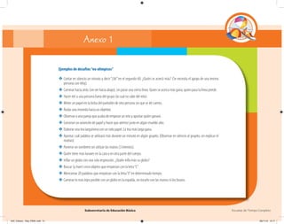 Subsecretaría de Educación Básica Escuelas de Tiempo Completo
Ejemplos de desafíos“no olímpicos”
❖ Contar en silencio un minuto y decir“¡Ya!”en el segundo 60. ¿Quién se acercó más? (Se necesita el apoyo de una tercera
persona con reloj).
❖ Caminar hacia atrás (sin ver hacia abajo), sin pasar una cierta línea. Quien se acerca más gana; quien pasa la línea pierde.
❖ Hacer reír a una persona fuera del grupo (la cual no sabe del reto).
❖ Meter un papel en la bolsa del pantalón de otra persona sin que se dé cuenta.
❖ Rodar una moneda hacia un objetivo.
❖ Observar a una pareja que acaba de empezar un reto y apostar quién ganará.
❖ Construir un avioncito de papel y hacer que aterrice justo en algún mueble alto.
❖ Elaborar una tira larguísima con un solo papel. La tira más larga gana.
❖ Apostar cuál palabra se utilizará más durante un minuto en algún grupito. (Observar en silencio al grupito, sin explicar el
motivo).
❖ Ponerse un sombrero sin utilizar las manos (3 intentos).
❖ Quién tiene más lunares en la cara o en otra parte del cuerpo.
❖ Inﬂar un globo con una sola respiración. ¿Quién inﬂa más su globo?
❖ Buscar (y traer) cinco objetos que empiezan con la letra“C”.
❖ Mencionar 20 palabras que empiezan con la letra“E”en determinado tiempo.
❖ Caminar lo más lejos posible con un globo en la espalda, sin tocarlo con las manos ni los brazos.
Anexo 1
04C_Fichero_ Vida_FINAL.indd 51 28/11/13 12:17
 