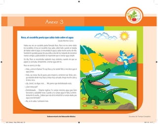 Subsecretaría de Educación Básica Escuelas de Tiempo Completo
Roco, el cocodrilo poeta que sabía todo sobre el agua
Claudia Martínez García
Había una vez un cocodrilo poeta llamado Roco. Roco no era como todos
los cocodrilos; él era un cocodrilo muy sabio, sobre todo cuando se trataba
dehablarsobreelagua.Leencantabaelaguaysabíamuchoacercadeella.
Tambiénlegustabapaseardeunaorillaaotradelrío,tratandodeencontrar
nuevos amigos y platicándoles lo importante que es tomar agua simple.
Un día, Roco se encontraba nadando muy contento, cuando vio que un
pájaro se acercaba, lentamente, a tomar agua del río.
Roco se acercó y le dijo:
–Hola, ¿cómo te llamas?Yo soy Roco y me sentiré feliz si me dices que el
agua amas.
–Hola, soy Jonás. Iba de paseo, pero empecé a sentirme mal.Verás, ven-
go volando desde muy lejos y estoy muy cansado, tengo mucho calor y
la boca seca.
–¡Ay, Jonás!, no digas más… Me parece que deshidratado estás.
–¿Que estoy qué?
–Deshidratado… Déjame explicar. Tu cuerpo necesita agua para bien
funcionar y saludable estar. Cuando a tu cuerpo agua le falta, la deshi-
drataciónloasalta.¿Sabíasquemásdelamitaddetucuerpoalado,por
agua está formado?
–No, no lo sabía. Cuéntame más.
Anexo 3
04C_Fichero_ Vida_FINAL.indd 53 28/11/13 12:17
 