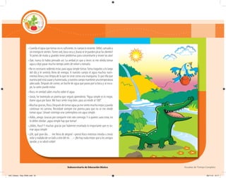 Subsecretaría de Educación Básica Escuelas de Tiempo Completo
–Cuando el agua que tomas no es suficiente, tu cuerpo lo resiente. Débil, cansado y
sinenergíatesientes.Tienessed,bocasecay¡hastasetepuedenpicarlosdientes!
Te pones de malas y ¡puedes tener problemas para concentrarte y mover las alas!
–Oye, nunca lo había pensado así. La verdad es que a veces se me olvida tomar
agua y dejo pasar mucho tiempo antes de volver a tomarla.
–No es necesario sediento estar, para agua simple tomar.Toma traguitos a lo largo
del día y te sentirás lleno de energía. A nuestro cuerpo el agua muchos nutri-
mentos lleva y nos limpia de lo que no sirve como una manguera. Es por ella que
nuestrapielestásuaveyhumectada,ynuestrocuerpomantieneunatemperatura
adecuada. Después de comer, un buche de agua que pasea por la boca y se escu-
pe, la caries puede evitar.
–Roco, en verdad sabes mucho sobre el agua.
–Jonás, he inventado un poema que seguro aprenderás:“Agua simple es lo mejor,
dame agua por favor. Me hace sentir muy bien, para así rendir al 100”.
–Muchasgracias,Roco.Despuésdetomaraguayamesientomuchomejorypuedo
continuar mi camino. Recordaré siempre ese poema para que no se me olvide
tomar agua. Llevaré conmigo una cantimplora con agua simple.
–Adiós, amigo. Gracias por compartir este rato conmigo.Y si quieres sano estar, no
lo debes olvidar: ¡agua simple hay que tomar!
–¡Adiós, Roco!Y muchas gracias por haberme enseñado lo importante que es to-
mar agua simple.
–¡Oh, qué gran día… me llena de alegría! –pensó Roco mientras miraba a Jonás
volarynadabadeunladoaotrodelrío…–¡Nohaynadamejorquealosamigos
ayudar, y su salud cuidar!
04C_Fichero_ Vida_FINAL.indd 54 28/11/13 12:17
 