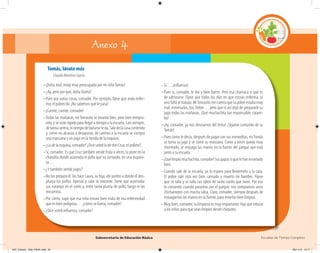 Subsecretaría de Educación Básica Escuelas de Tiempo Completo
Tomás, lávate más
Claudia Martínez García
–¡Doña José, estoy muy preocupada por mi niñoTomás!
–¿Ay, pero por qué, doña Queta?
–Pues por varias cosas, comadre. Por ejemplo, fíjese que anda enfer-
mo, el pobrecito. ¡No sabemos qué le pasa!
–¡Cuente, cuente, comadre!
–Todas las mañanas, miTomasito se levanta bien, pero bien tempra-
nito, y se viste rápido para llegar a tiempo a la escuela. Casi siempre,
detantacarrera,nitiempodebañarseleda.Saledelacasacorriendo
y, como no alcanza a desayunar, de camino a la escuela se compra
una manzana y un jugo en la tienda de la esquina.
–¿La de la esquina, comadre? ¿Dice usted la de don Cruz, el pollero?
–Sí, comadre. Es que Cruz también vende fruta a veces; la pone en la
charolita donde acomoda el pollo que va cortando, en una esquini-
ta…
–¿Y también vende jugos?
–No los prepara él: los hace Laura, su hija; ahí juntito a donde él des-
pluma los pollos. Apenas y cabe la inocente. Tiene que acomodar
sus naranjas en el suelo y, entre tanta pluma de pollo, luego ni las
encuentra.
–Por cierto, supe que esa niña estuvo bien mala de esa enfermedad
que es bien peligrosa… ¿cómo se llama, comadre?
–¿Dice usted inﬂuenza, comadre?
–Sí… ¡inﬂuenza!
–Pues sí, comadre, le dio y bien fuerte. Pero esa chamaca sí que es
de admirarse. Fíjese que todos los días en que estuvo enferma, ni
uno faltó al trabajo. MiTomasito me cuenta que la pobre estaba muy
mal: estornudos, tos, fiebre… pero que ni así dejó de prepararle su
jugo todas las mañanas. ¡Qué muchachita tan responsable, caram-
ba!
–¡Ay, comadre, ya nos desviamos del tema! ¡Sígame contando de su
Tomás!
–Pues como le decía, después de pagar con sus moneditas, miTomás
se toma su jugo y se come su manzana. Como a veces queda muy
chorreado, se enjuaga las manos en la fuente del parque que está
junto a su escuela.
–¡Quélimpiomuchachito,comadre!Suspapássíquelehanenseñado
bien.
–Cuando sale de la escuela, yo lo espero para llevármelo a la casa.
El pobre sale otra vez bien cansado y muerto de hambre. Fíjese
que se talla y se talla sus ojitos de tanto sueño que tiene. Por eso
lo consiento cuando pasamos por el parque: nos compramos unos
chicharrones con mucha salsa. Claro, comadre, siempre después de
enjuagarnos las manos en la fuente, para tenerlas bien limpias.
–Muy bien, comadre; la limpieza es muy importante. Hay que educar
a los niños para que sean limpios desde chiquitos.
Anexo 4
04C_Fichero_ Vida_FINAL.indd 55 28/11/13 12:17
 