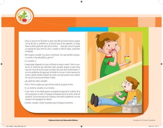 Subsecretaría de Educación Básica Escuelas de Tiempo Completo
–¡Huy sí!, para eso miTomasito se pinta solo. Me da mucha ternura, porque
con tal de que su uniforme no se ensucie para el día siguiente, se chupa
hasta la última gotita de salsa de las manos… Claro que a veces le queda
un poquito de salsa entre las uñas y cuando se talla los ojitos, ¡anda bien
enchilado!
–Me imagino, comadre. Esa salsa es muy brava. Creo que también la prepa-
ra Laurita, la hija del pollero, ¿qué no?
–Sí, comadre, sí.
–Luego luego, llegando a la casa, miTomás se sienta a comer.Y ahí es cuan-
do me di cuenta de que anda bien malo comadre, porque se paró como
unas tres veces de la mesa para ir al baño. Dice que tiene mucha diarrea.Y
ya ve los problemas de agua que he tenido en la casa; ni cómo lavarnos las
manosojalarlealbaño.Despuésdecomer,tuvequeacarrearunascubetas
de casa de la vecina para limpiar el baño.
–¡Ay, pobre de usted, comadre!
–Pues sí. No me explico por qué está tan malo de la panza el niño.
–Es un misterio, comadre, es un misterio…
–Y, por cierto, se me olvidó apartar un poquito de agua de las cubetas de la
vecina para que mi niño se enjuague la boquita hoy en la noche, antes de
acostarse. Con eso de que en las mañanas corre tanto el pobrecito, no le da
tiempo ni de enjuagarse los dientes.
–¡Córrale, comadre, córrale! Acuérdese que la limpieza es primero…
04C_Fichero_ Vida_FINAL.indd 56 28/11/13 12:17
 