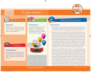 Subsecretaría de Educación Básica Escuelas de Tiempo Completo
FICHA 4 El globo saltarín
¿Qué haremos?
Participaremos en dinámicos juegos que
favorecerán nuestro proceso de desarrollo
motor y nuestras capacidades físicas para
mejorar nuestro estado de salud.
Descripción general
¿Qué aprenderemos?
A experimentar los beneficios que otorga a
nuestrasaludlaprácticacotidianadelaejer-
citación física, para lo cual identificaremos
juegos y actividades adecuadas, divertidas
y seguras.
Propósitos
¿Qué necesitamos?
Un espacio libre marcado con un círculo
de gis de 12 a 15 m de diámetro, un
globo del número 9 por participante,
un reproductor de CD, discos compactos
con música de ritmos variados.
Materiales
¿Cómo lo haremos?
1. Pregunta al grupo:“¿Quiénes realizan ejercicio diariamente? ¿Para qué lo hacen? ¿Cómo
se sienten cuando no se ejercitan?”Comenten sobre los beneficios que tiene en la salud
una ejercitación física diaria y qué actividades pueden practicar para ello (5 minutos).
2. Inicia la ejercitación con todo el grupo formado en círculo. Utiliza música lenta y suave
(sonidos de la naturaleza, por ejemplo) para acompañar un estiramiento general de todo
elcuerpo,durante10minutos;cadamovimientodeberámantenersepor10segundospor
lo menos, y repetirán la secuencia dos veces: a) De pie, levantar los brazos, entrelazar los
dedos de las manos por arriba de la cabeza y estirar el cuerpo hacia arriba. b) A partir de
laposiciónanterior,pídelesqueinclineneltroncolentamenteaunladoydespuésalotro.
c) Ahora pídeles que coloquen los antebrazos en la espalda baja y que inclinen el tronco
haca atrás lentamente. d) Pídeles que levanten una rodilla hacia el pecho y que sujeten
la espinilla con las manos; hacer el mismo movimiento con la otra pierna. e) Finalmente,
indícalesqueﬂexionenunarodillatratandodetocarconeltalónelglúteodelmismolado
y sujetando con la mano del mismo lado el empeine; luego se ﬂexiona igual la otra.
3. Continúa con el juego“El globo saltarín”(20 minutos). Todo el grupo participará simul-
táneamente, de pie sobre el círculo de gis trazado en el piso. Cada participante tendrá
inﬂadosuglobo.Indícalesquemantenganelgloboenelairegolpeándoloconlapartedel
cuerpoqueselesseñale(cabeza,hombro,codo,mano,muslo,piernaopie),sinsalirsede
la línea y siguiendo el ritmo de la música. Posteriormente, pídeles que caminen hacia el
lugaropuestosobreelcírculo,golpeandoelglobocomolohicieronantesysinchocarcon
suscompañeros(puedesvariarlosritmosmusicales).Ahoraindícalesquesedesplacende
diferentes formas (caminando, trotando, corriendo, saltando, etcétera) dentro del círculo
marcado y golpeando el globo con alguna parte del cuerpo, sin que se caiga o salga del
área. Cuando lo indiques, golpearán el globo de otros compañeros para tratar de sacarlo
del área de juego, pero evitando que saquen el propio (puedes pedir que lo trasladen de
otraforma).Enseguida,pídelesqueseorganicenenparejas,consusglobos.Entrelosdos
Desarrollo de la actividad
con música de ritmos variados.con música de ritmos variados.con música de ritmos variados.con música de ritmos variados.
04A_Fichero_Vida_FINAL.indd 9 28/11/13 12:13
 