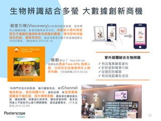 生物辨識結合多螢 大數據創新商機
10
“利用門市店外的訊息，吸引顧客到店，有iChannel
播放新品、資訊相關內容；進到店裡，有貨架螢幕
跟顧客手機互動，提升購買意願；最後是在顧客座位
區，播放新聞、球賽強化娛樂感，增加停留時間，甚至利
用桌上平板就可以進行網路購物，達成虛實整合。(中央通
訊社,2015.03.29)
“微軟推出了 How-Old.net…，
該網站將透過 Face APIs 偵測人
臉，分辨性別並推算照片人物
的年齡。”(科技新報,2015.05.02)
家外媒體結合生物辨識
有效蒐集顧客資料
針對客群精準行銷
促進即時購買
有效追蹤廣告成效
“創意引晴(Viscovery)以影像辨識為基礎，提供專
利之離線辨識、影音辨識等加值服務。消費者只需利用智
慧型手機攝影鏡頭對準有興趣的圖像，便可即時辨識
提供評論、價格等資訊，滿足消費者行動中快速連結數位
內容的需求。”(數位時代,2015.05.14)
 