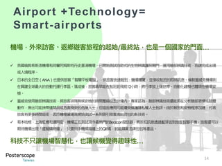 機場，外來訪客、返鄉遊客旅程的起始/最終站，也是一個國家的門面…
 英國倫敦希斯洛機場和荷蘭阿姆斯特丹史基浦機場，已開始測試自助式的生物辨識護照閘門，運用臉部辨識技術，迅速完成出境
或入境程序。
 日本的全日空（ANA）也提供旅客「智慧平板電腦」，供旅客快速報到、機場導覽，並接收航班的即時訊息。倫敦蓋威克機場則
在興建全球最大的自動托運行李區。落成後，旅客最早能在航班起飛前12小時，將行李放上運送帶。自動化趨勢也體現在機場安
檢。
 蓋威克使用臉部辨識技術，將旅客排隊等候安檢的時間壓縮在五分鐘內。專家認為，臉部辨識技術還能用在分析臉部表情或肢體
動作，揪出可能挾帶違禁品或危害飛安的危險人士，但這些應用可能遭受維護隱私權人士批評。由於報到和安檢程序加速，代表
旅客有更多時間逛街，因而機場營運商開始測試一系列吸引旅客掏出荷包的新技術。
 哥本哈根、上海虹橋和邁阿密，機場正在測試現今最熱門的Beacon發送器，將折扣訊息透過藍芽送到旅客智慧手機。旅客還可以
期待機場出現「虛擬購物牆」，只要用手機掃描牆上的QR碼，就能購買名牌包包等產品。
科技不只讓機場智慧化，也讓候機變得趣味性…
14
Airport +Technology=
Smart-airports
 
