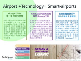 15
Google Glass
望一望 乘客可登機
2014年維珍航空在英國倫敦希
斯 洛 機 場 試 行 新 計 劃 ， 使 戴
Google眼鏡的地勤，只要望一
眼就能全方位了解尊貴客戶的
要求，從飛行目的地到飛機餐
偏好，甚至是過往飛行紀錄，
並可為乘客辦理登機手續。計
劃試行6星期，如計劃成功，維
珍航空將會進一步服務推廣到
其他機場。
美國航空公司宣布支持
蘋果iBeacon技術
隨著蘋果iBeacon技術的發展，
美國航空公司宣布，在2015年1
月1日以前在所有支援該航空公
司的飛機場採用該技術。據報
導，iBeacon技術將使客戶在不
熟悉機場的情況下尋找路線與
各種服務。大多數美國航空公
司的客戶利用蘋果iOS系統，將
近 85% 該 公 司 客 戶 將 可 利 用
iBeacon提供服務。
長榮新機提供空中
Wi-Fi無線上網服務
2014年起長榮航空引進3架波音
777-300ER 飛 機 ， 機 上 提 供
SMS手機簡訊漫遊服務，以乘
客個人手機「原機、原號碼」
收發簡訊，更特別的是機上提
供SKY Wi-Fi無線上網服務，乘
客各種裝置連上EVA Wi-Fi，以
信用卡線上刷卡付費，就能無
線上網收發電子郵件、使用即
時通訊軟體、Facebook打卡。
http://aviationhk.365d.info/t8712-topic
Airport +Technology= Smart-airports
 