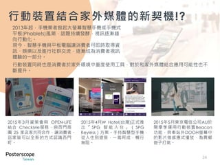 24
2013年起，手機業者掀起大螢幕智慧手機或手機式
平板(Phablets)風潮，話題持續發酵，視訊逐漸趨
向行動化。
現今，智慧手機與平板電腦讓消費者可即時取得資
訊、娛樂以及進行社群交流，逐漸成為消費者視訊
體驗的一部分。
行動裝置結合家外媒體的新契機!?
行動裝置同時也是消費者於家外環境中重度使用工具，對於和家外媒體結合應用可能性也不
斷提升。
2015年3月資策會與 OPEN-LiFE
結合 CheckMe服務，與西門商
圈 25 家店家共同合作，讓消費者、
店家皆可以全新的方式認識西門
町。
2015年4月W Hotel(台灣)正式推
出 「 SPG 智 能 入 住 」 （ SPG
Keyless）方案。手持智慧型手機，
從入住到退房，一氣呵成，暢行
無阻。
2015年5月東京電信公司AU於
開學季運用行動裝置Beacon
功能，與車站外DOOH螢幕中
的影片做感應式播放，為異鄉
遊子打氣。
 