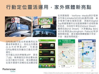 27
行動定位靈活運用，家外媒體新亮點
在英國倫敦，Verifone Media與計程車
合作推出#HelloGEO的LBS應用活動，當
計程車行駛在倫敦街頭，頂端的Digital
Top將會隨著所在地區變換顯示成相對應
的地名，包含如牛津街(Oxford Street)、
龐德街(Bond Street)、大笨鐘(Big Ben)
或白金漢宮(Buckingham Palace)等39
個熱鬧地區，甚至隨時間轉變顯示早安、
午安、晚安等問候語。
GPS和LBS功能也常被應用在消
費者停車需求上，如台北市便推
出 北 市 好 停 車 APP ， 可 透 過
GPS&導航找到離自己最近的停
車位。
而中國北京的停簡單APP，更多
了LBS、車牌識別計時收費系統、
以及行動支付技術，使消費者能
在家外環境中流暢完成消費流程。
https://electricavenuetw.wordpress.com/2015/05/11/dooh-gps-taxi/
 