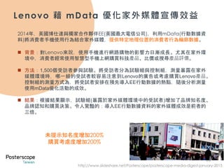 28
Lenovo 藉 mData 優化家外媒體宣傳效益
2014年，英國博仕達與獨家合作夥伴EE(英國最大電信公司)，利用mData(行動數據資
料)將消費者手機使用行為結合家外媒體，提供特定地理位置的消費者行為輪廓數據。
 背景：對Lenovo來說，使用手機進行網路購物的影響力日漸成長。尤其在家外環
境中，消費者經常使用智慧型手機上網購買科技產品、比價或搜尋產品評價。
 方法：1,500個受訪者參與試驗。將受訪者分為試驗組與控制組，測量暴露在家外
媒體環境時，哪一組的受試者較容易注意到Lenovo的廣告或考慮購買Lenovo產品。
控制組的測量方式為，將受試者安排在預先導入EE行動數據的熱點，隨後分析測量
使用mData優化活動的成效。
 結果：根據結果顯示，試驗組(暴露於家外媒體環境中的受試者)增加了品牌知名度、
品牌認知和購買決策。令人驚豔的：導入EE行動數據資料的家外媒體成效是前者的
三倍。
http://www.slideshare.net/Posterscope/posterscope-media-digest-january-2015
未提示知名度增加200%
購買考慮度增加200%
 