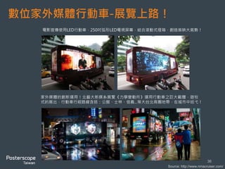 數位家外媒體行動車-展覽上路！
36
Source: http://www.nmacruiser.com/
家外媒體的創新運用！北藝大新媒系展覽《力學變動所》運用行動車之巨大載體，遊牧
式的展出，行動車行經路線含括：公館、士林、信義...等大台北商圈地帶，在城市中巡弋！
電影宣傳使用LED行動車，250吋弧形LED電視屏幕，結合滾動式燈箱，創造首映大氣勢！
 