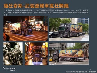 瘋狂麥斯-武裝運輸車瘋狂開飆
38
《瘋狂麥斯》把視覺的震撼帶到街頭，以FRP打造電影中的巨型武裝運輸車，在台北、台中、高雄三大都會區
繞行宣傳，獲得新聞媒體報導，所到之處民眾熱情拍照，照片上傳至FB粉絲頁。即有機會抽中全球限量電影週
邊禮！
Source:華納兄弟台灣粉絲俱樂部、華視新聞網
 