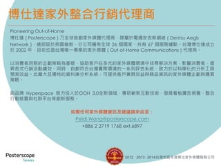 博仕達家外整合行銷代理商
Pioneering Out-of-Home
博仕達 ( Posterscope ) 乃全球首創家外媒體代理商，隸屬於電通安吉斯網絡 ( Dentsu Aegis
Network )，總部設於英國倫敦，分公司遍佈全球 26 個國家、共有 67 個服務據點。台灣博仕達成立
於 2002 年，目前也是台灣唯一專業的家外媒體 ( Out-of-Home Communications ) 代理商。
以消費者洞察的企劃策略為基礎，協助客戶在多元的家外媒體環境中找尋解決方案，影響消費者，提
昇各式行銷活動績效。同時，自創符合台灣實際環境的一系列評估系統，致力於以科學化的分析工具
預測效益。此龐大且獨特的資料庫分析系統，可提供客戶兼具效益與競品資訊的家外媒體企劃與購買
策略。
副品牌 Hyperspace 致力投入於OOH 3.0全新領域，專研嶄新互動技術、發展看板廣告視覺、整合
行動裝置與社群平台等創新服務。
如需任何家外媒體資訊及建議請來函至：
Peidi.Wang@posterscope.com
+886 2 2719 1768 ext.6897
2012 · 2013 · 2014台灣地區年度傑出家外媒體服務公司
 