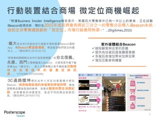 行動裝置結合商場 微定位商機崛起
7
“3C通路燦坤便 於 去 年 11 月 在30 家 賣 場 內 鋪 設
Beacon，偵測每個區塊的來客數和停留時間，做為
調整商品擺放區塊的參考，並整合顧客的歷史消費紀
錄，針對顧客的消費習性 ，放送不同的商品促銷訊
息。”(數位時代,2015/01/15)
“資策會與聯經數位合作打造智慧商圈，在台北信義、
永康、西門三個商圈導入Beacon，只要民眾手機下載
安裝App「i優台北」，進入三個商圈之後手機就會自動接
收 到 店 家 提 供 的 優 惠 促 銷 訊
息…。 ”(iTHOME,2015/03/06)
“義大從去年8月起決定引進藍牙發射裝置Beacon搭配
App，用Beacon幫遊客導航，帶遊客到他們想去的櫃
位上…。”(數位時代,2015.02.10)
“根據Business Insider Intelligence報告表示，美國百大零售商中已有一半以上的業者，正在試驗
iBeacon這項技術，預計在2015年底前將會有將近三分之一的零售分店導入iBeacon系統，
掀起全球零售通路創新「微定位」市場行銷應用熱潮。”…(Digitimes,2015)
家外媒體結合Beacon
縮短顧客與店家的距離
提供有效資訊提高購買意願
多螢訊息增加帶來加乘效果
增加互動參與機會
 