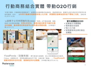行動商務結合實體 帶動O2O行銷
8
“FoodPonda（空腹熊貓）專作美食外送服務，與上百家餐廳如紅豆食府、
Fridays、貳樓等合作，民眾透過網站或APP下單，也能在家「辦桌」…。FoodPonda可
根據消費者所在的位置，推薦鄰近的外送餐廳。”(中時電子報,2015.04.13)
“在電子商務、行動商務的發展風潮下，虛實整合的商業模式快速成形。透過智慧科技，賣場可以室內導航提供更精準的適
地性服務（LBS），並利用行動廣告推播提供個人化行銷，將實體店面轉為提供客戶體驗之地點。”(數位時
代,2015.12.26)
家外媒體結合O2O
虛實整合消費體驗
精準適地性服務
個人化行銷
銷售顧客與品牌的黃金
接觸點
“由遠傳子公司時間軸科技所開發的「巷弄」APP美食地圖，匯集
超過1,000家美食餐廳，利用LBS定位，推薦距離消費者手機定位最
近的餐廳，讓消費者在附近就可以找到適合聚餐地點。”(中時電子
報,2015.3.17)
 