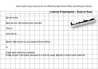 Task: Look in your country for an official Europe direct office and tell your friends:
1 minute Presentation – Pupil to Pupil
We are from:
Who we are: (Introduce your partner)
This is:
And this is:
Where: We found our European Direct office
in:
 We went there by ourselves
 We couldn´t go there, because it is too far away. We got in touch with them by:
 