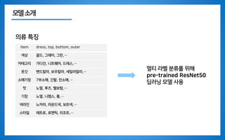 모델소개
의류 특징
Item dress, top, bottom, outer
색상 골드, 그레이, 그린,…
카테고리 가디건, 니트웨어, 드레스,…
옷깃 밴드칼라, 보우칼라, 세일러칼라,…
소매기장 7부소매, 긴팔, 민소매,…
핏 노멀, 루즈, 벨보텀,…
기장 노멀, 니렝스, 롱,…
넥라인 노카라, 라운드넥, 보트넥,…
스타일 레트로, 로맨틱, 리조트,…
멀티 라벨 분류를 위해
pre-trained ResNet50
딥러닝 모델 사용
 