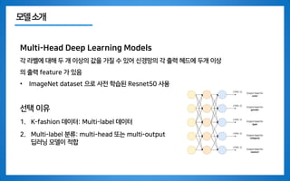 모델소개
Multi-Head Deep Learning Models
각 라벨에 대해 두 개 이상의 값을 가질 수 있어 신경망의 각 출력 헤드에 두개 이상
의 출력 feature 가 있음
• ImageNet dataset 으로 사전 학습된 Resnet50 사용
선택 이유
1. K-fashion 데이터: Multi-label 데이터
2. Multi-label 분류: multi-head 또는 multi-output
딥러닝 모델이 적합
 