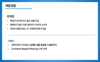해결방법
문제점
• 특징이 유사하다고 같은 상품 아님
• 정확하지 않은 리뷰 데이터가 오히려 노이즈
• 단순히 별점으로는 CF 구현에 한계가 있음
그래서…
• 데이터셋이 갖고있는 상세한 상품 정보를 더 활용하자
• Contents Based Filtering 구현 선택
 