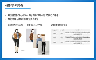 상품데이터구축
• 패션 플랫폼 ‘무신사’에서 여성 의류 코디 사진 7천여건 크롤링
• 해당 코디 상품의 아이템 링크 크롤링
코디이미지 (7344건) 상품 정보 (14277건) 실제 상품 데이터셋 구축
image_id item_id item_link
1000 1001
https://store.musinsa.com/app/good
s/2200957/0
1000 1002
https://store.musinsa.com/app/good
s/2195282/0
1000 1003
https://store.musinsa.com/app/good
s/2228297/0
 