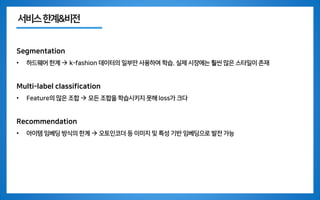 서비스한계&비전
Segmentation
• 하드웨어 한계 → k-fashion 데이터의 일부만 사용하여 학습. 실제 시장에는 훨씬 많은 스타일이 존재
Multi-label classification
• Feature의 많은 조합 → 모든 조합을 학습시키지 못해 loss가 크다
Recommendation
• 아이템 임베딩 방식의 한계 → 오토인코더 등 이미지 및 특성 기반 임베딩으로 발전 가능
 
