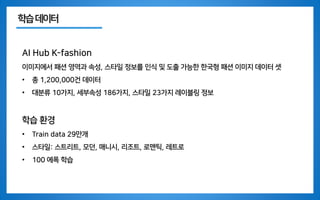 학습데이터
AI Hub K-fashion
이미지에서 패션 영역과 속성, 스타일 정보를 인식 및 도출 가능한 한국형 패션 이미지 데이터 셋
• 총 1,200,000건 데이터
• 대분류 10가지, 세부속성 186가지, 스타일 23가지 레이블링 정보
학습 환경
• Train data 29만개
• 스타일: 스트리트, 모던, 매니시, 리조트, 로맨틱, 레트로
• 100 에폭 학습
 