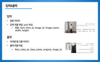 입력&출력
입력
• 원본 이미지
• 입력 피클 파일: json 파싱
• 좌표, item, item_id, image_id, image_name,
width, height
출력
• 아이템 별 크롭 이미지
• 출력 피클 파일
• Rois, class_id, class_name, original, image_id
 