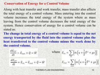 10
Conservation of Energy for a Control Volume
Along with heat transfer and work transfer, mass transfer also affects
the total energy of a control volume. Mass entering into the control
volume increases the total energy of the system where as mass
leaving from the control volume decreases the total energy of the
system. Hence conservation of energy for a control volume can be
stated as:
The change in total energy of a control volume is equal to the net
energy transported by the fluid into the control volume plus the
heat transferred to the control volume minus the work done by
the control volume.
THERMO-FLUID ENGINEERING
where
 