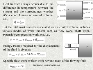 11
Heat transfer always occurs due to the
difference in temperature between the
system and the surroundings whether
it’s a control mass or control volume,
i.e.,
But the total work transfer associated with a control volume includes
various modes of work transfer such as flow work, shaft work,
expansion/compression work, etc, i.e.,
Energy (work) required for the displacement
of the fluid is given as
Specific flow work or flow work per unit mass of the flowing fluid
THERMO-FLUID ENGINEERING
 