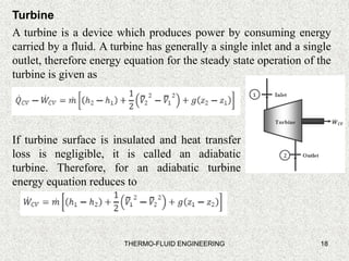 18
Turbine
A turbine is a device which produces power by consuming energy
carried by a fluid. A turbine has generally a single inlet and a single
outlet, therefore energy equation for the steady state operation of the
turbine is given as
If turbine surface is insulated and heat transfer
loss is negligible, it is called an adiabatic
turbine. Therefore, for an adiabatic turbine
energy equation reduces to
THERMO-FLUID ENGINEERING
 