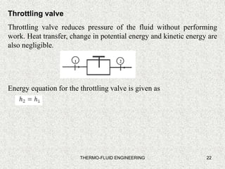 22
Throttling valve
Throttling valve reduces pressure of the fluid without performing
work. Heat transfer, change in potential energy and kinetic energy are
also negligible.
Energy equation for the throttling valve is given as
THERMO-FLUID ENGINEERING
 